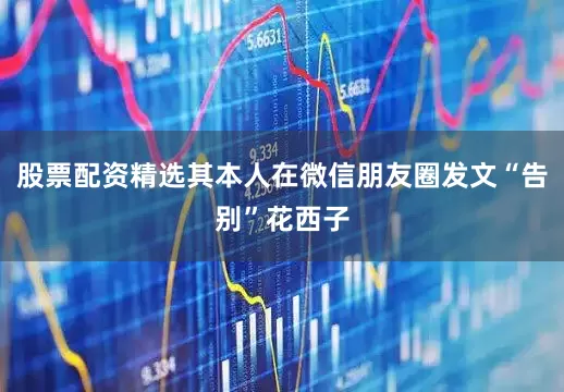 股票配资精选其本人在微信朋友圈发文“告别”花西子