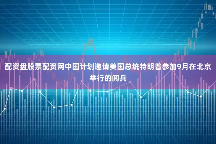 配资盘股票配资网中国计划邀请美国总统特朗普参加9月在北京举行的阅兵
