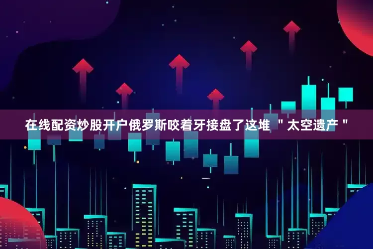 在线配资炒股开户俄罗斯咬着牙接盘了这堆 ＂太空遗产＂