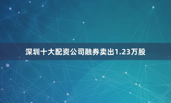 深圳十大配资公司融券卖出1.23万股