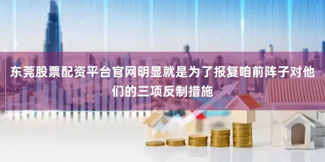 东莞股票配资平台官网明显就是为了报复咱前阵子对他们的三项反制措施