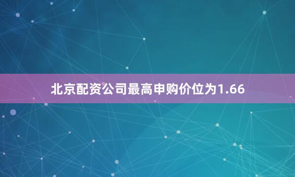 北京配资公司最高申购价位为1.66