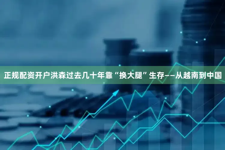 正规配资开户洪森过去几十年靠“换大腿”生存——从越南到中国