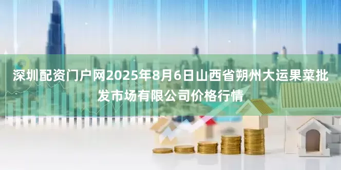 深圳配资门户网2025年8月6日山西省朔州大运果菜批发市场有限公司价格行情