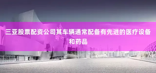 三亚股票配资公司其车辆通常配备有先进的医疗设备和药品