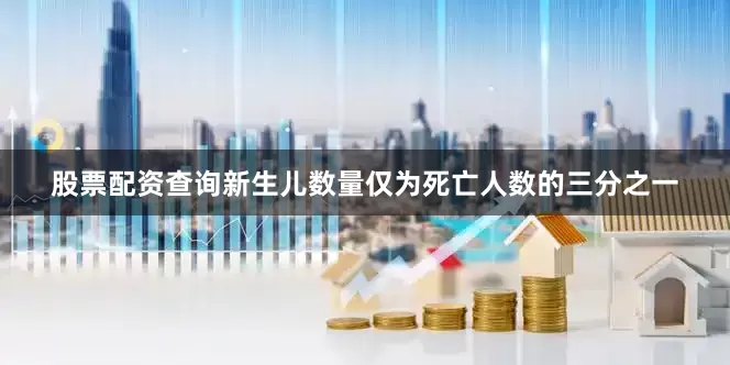 股票配资查询新生儿数量仅为死亡人数的三分之一