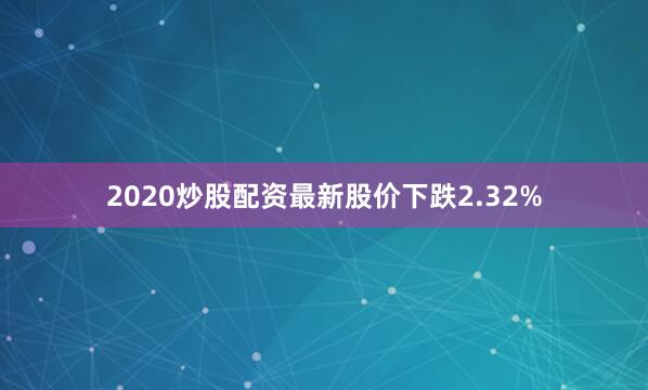 2020炒股配资最新股价下跌2.32%