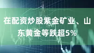 在配资炒股紫金矿业、山东黄金等跌超5%
