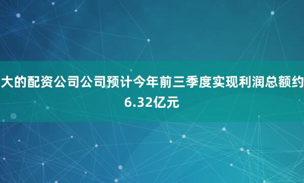 大的配资公司公司预计今年前三季度实现利润总额约6.32亿元