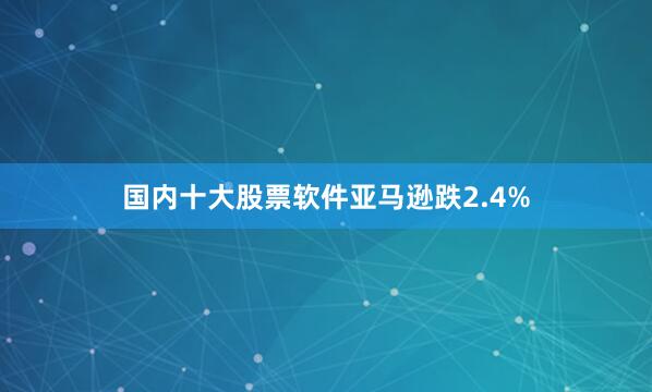 国内十大股票软件　　亚马逊跌2.4%
