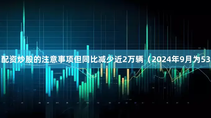 配资炒股的注意事项但同比减少近2万辆（2024年9月为53